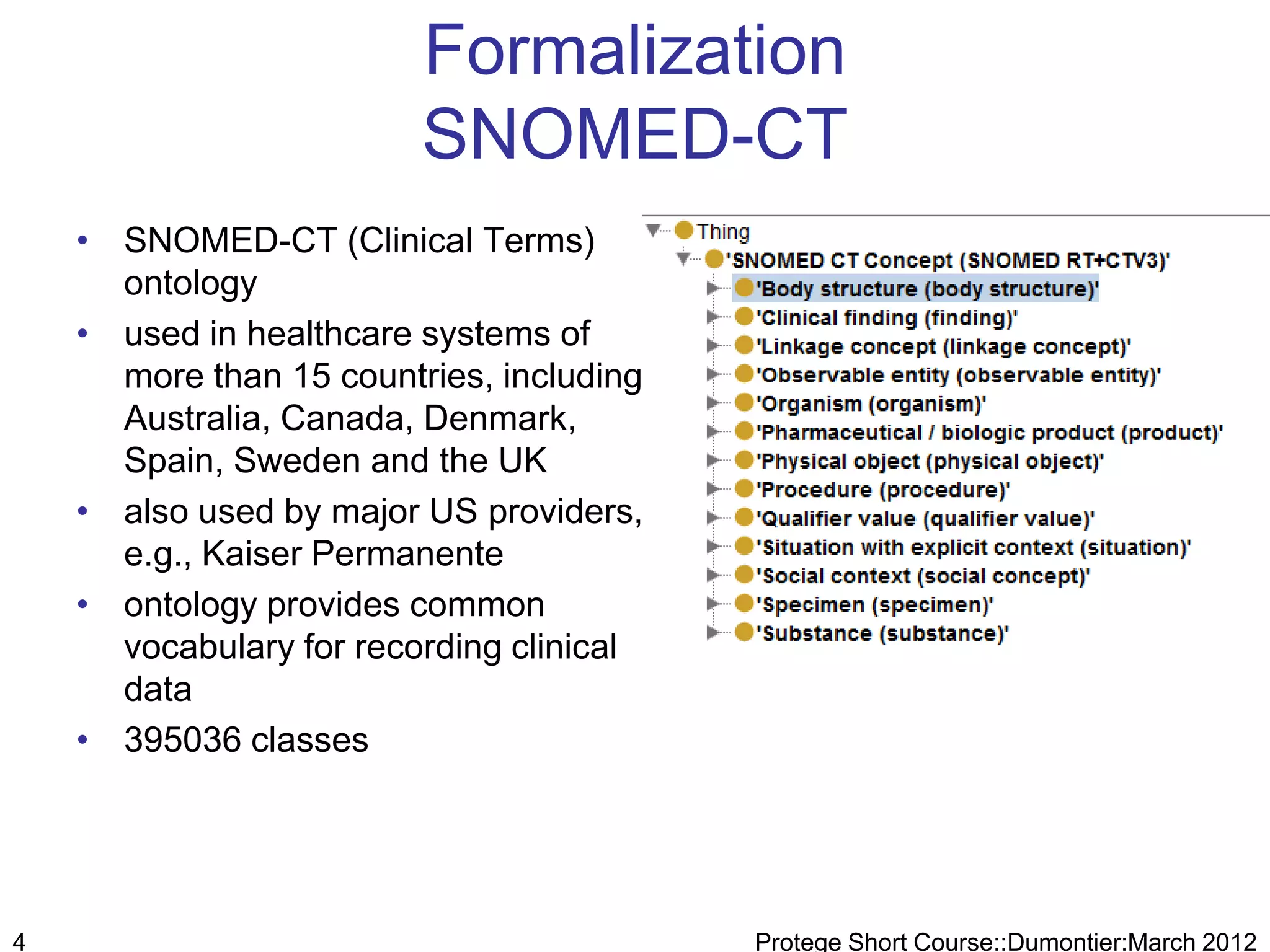Formalization
                         SNOMED-CT
    • SNOMED-CT (Clinical Terms)
      ontology
    • used in healthcare systems of
      more than 15 countries, including
      Australia, Canada, Denmark,
      Spain, Sweden and the UK
    • also used by major US providers,
      e.g., Kaiser Permanente
    • ontology provides common
      vocabulary for recording clinical
      data
    • 395036 classes




4                                         Protege Short Course::Dumontier:March 2012
 