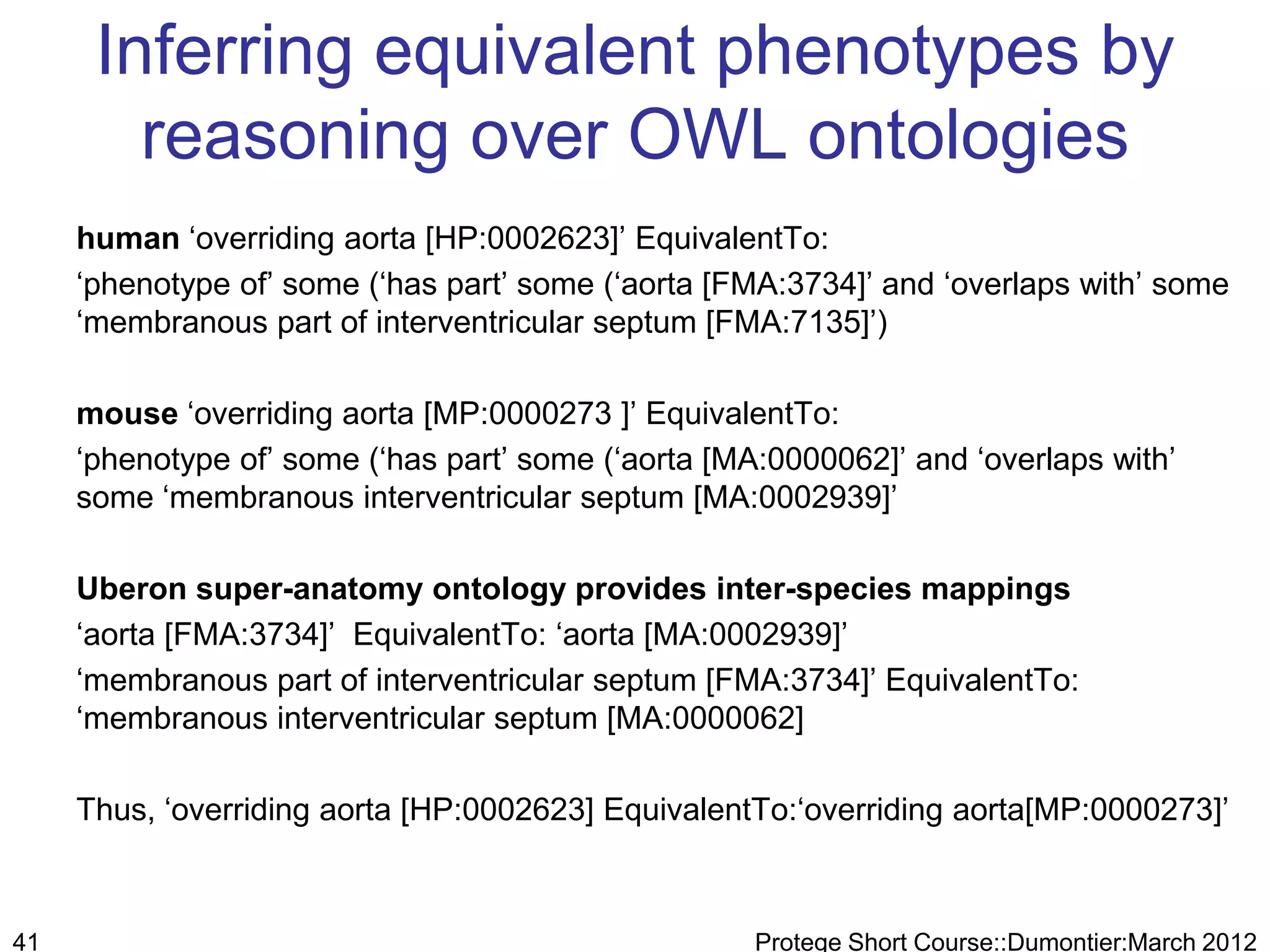 Inferring equivalent phenotypes by
        reasoning over OWL ontologies
     human „overriding aorta [HP:0002623]‟ EquivalentTo:
     „phenotype of‟ some („has part‟ some („aorta [FMA:3734]‟ and „overlaps with‟ some
     „membranous part of interventricular septum [FMA:7135]‟)

     mouse „overriding aorta [MP:0000273 ]‟ EquivalentTo:
     „phenotype of‟ some („has part‟ some („aorta [MA:0000062]‟ and „overlaps with‟
     some „membranous interventricular septum [MA:0002939]‟

     Uberon super-anatomy ontology provides inter-species mappings
     „aorta [FMA:3734]‟ EquivalentTo: „aorta [MA:0002939]‟
     „membranous part of interventricular septum [FMA:3734]‟ EquivalentTo:
     „membranous interventricular septum [MA:0000062]

     Thus, „overriding aorta [HP:0002623] EquivalentTo:„overriding aorta[MP:0000273]‟



41                                                   Protege Short Course::Dumontier:March 2012
 