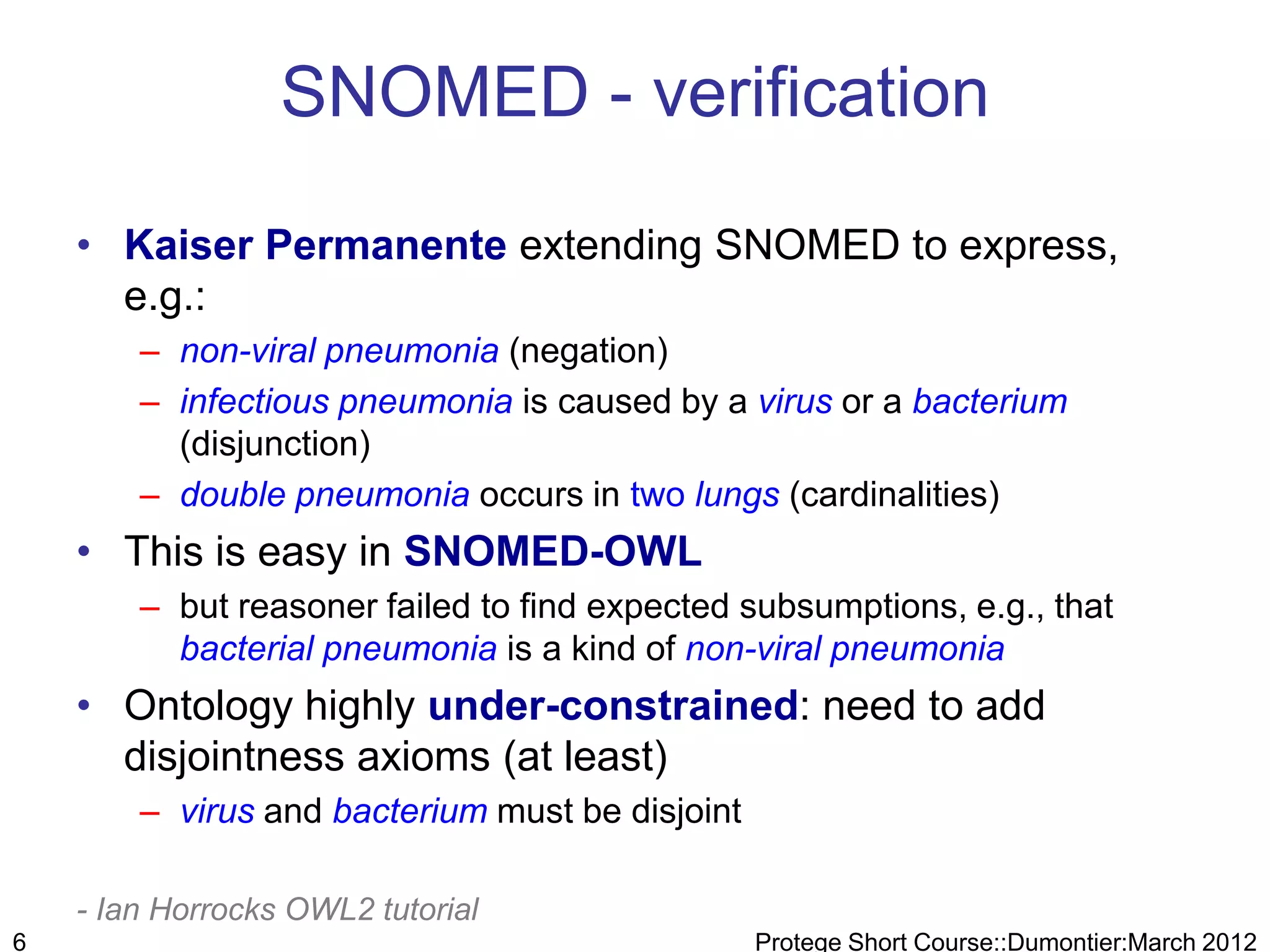 SNOMED - verification

    • Kaiser Permanente extending SNOMED to express,
      e.g.:
        – non-viral pneumonia (negation)
        – infectious pneumonia is caused by a virus or a bacterium
          (disjunction)
        – double pneumonia occurs in two lungs (cardinalities)
    • This is easy in SNOMED-OWL
        – but reasoner failed to find expected subsumptions, e.g., that
          bacterial pneumonia is a kind of non-viral pneumonia
    • Ontology highly under-constrained: need to add
      disjointness axioms (at least)
        – virus and bacterium must be disjoint

    - Ian Horrocks OWL2 tutorial
6                                                Protege Short Course::Dumontier:March 2012
 