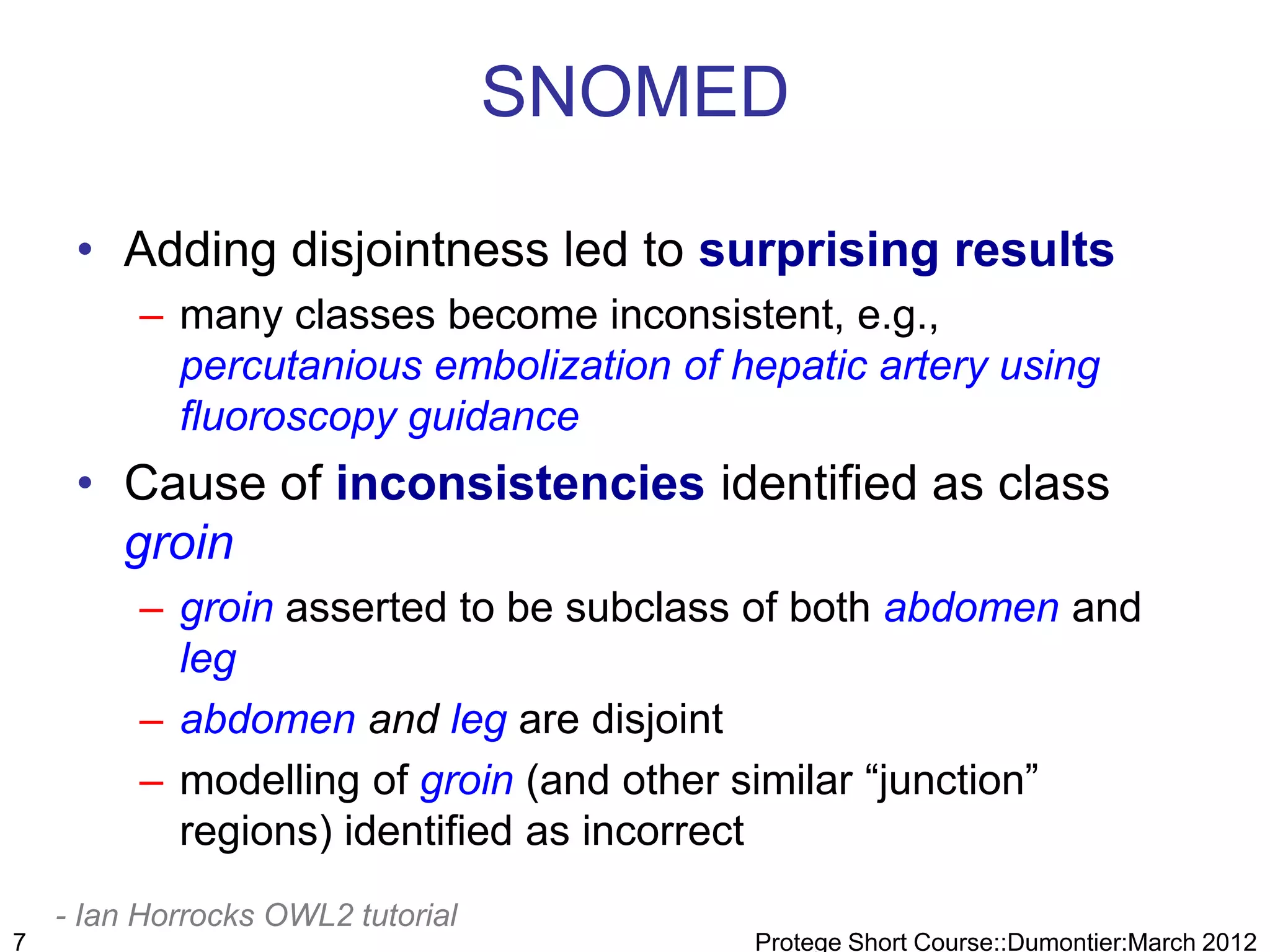 SNOMED

     • Adding disjointness led to surprising results
         – many classes become inconsistent, e.g.,
           percutanious embolization of hepatic artery using
           fluoroscopy guidance
     • Cause of inconsistencies identified as class
       groin
         – groin asserted to be subclass of both abdomen and
           leg
         – abdomen and leg are disjoint
         – modelling of groin (and other similar “junction”
           regions) identified as incorrect
    - Ian Horrocks OWL2 tutorial
7                                        Protege Short Course::Dumontier:March 2012
 