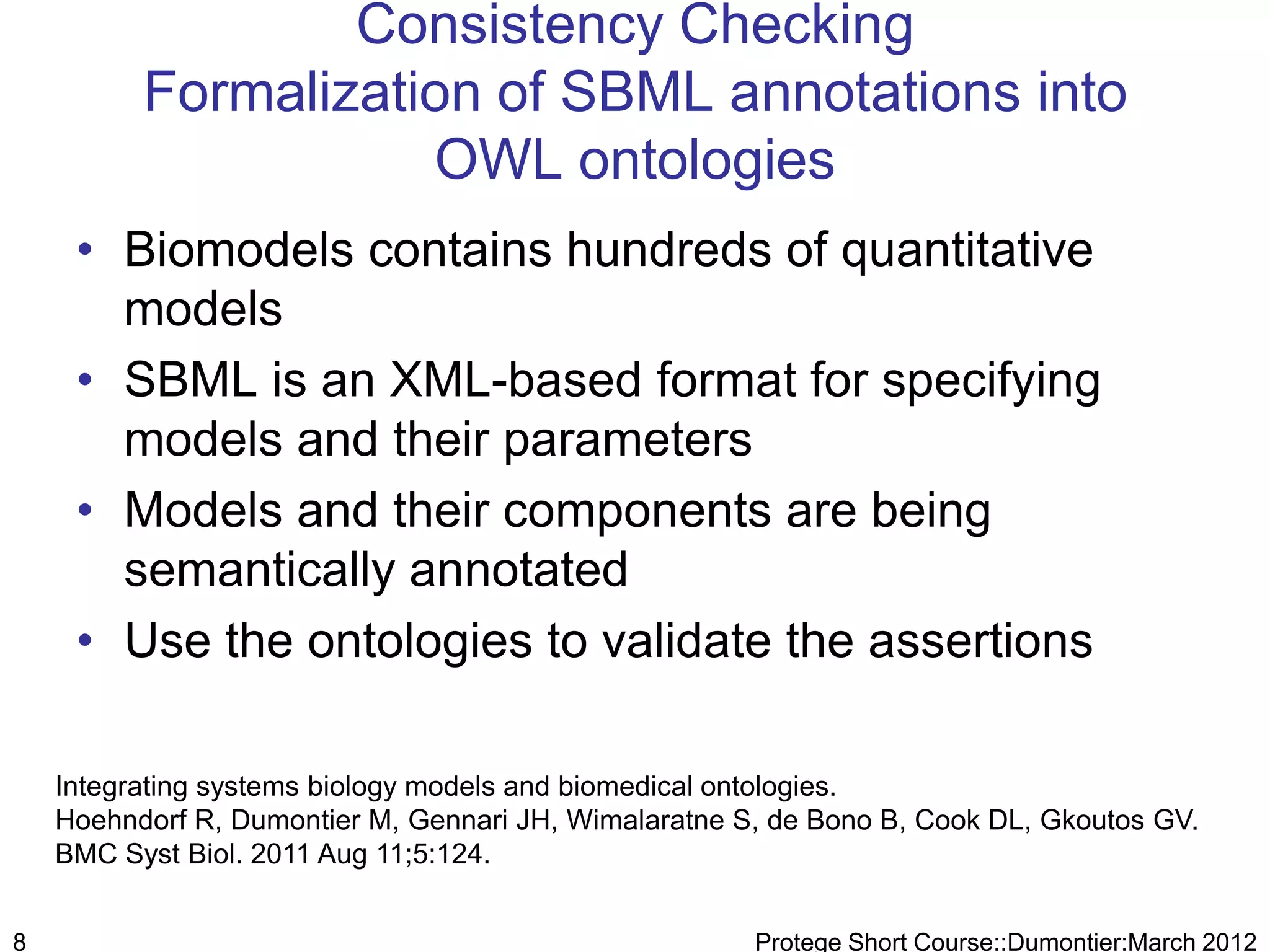 Consistency Checking
          Formalization of SBML annotations into
                     OWL ontologies
     • Biomodels contains hundreds of quantitative
       models
     • SBML is an XML-based format for specifying
       models and their parameters
     • Models and their components are being
       semantically annotated
     • Use the ontologies to validate the assertions

    Integrating systems biology models and biomedical ontologies.
    Hoehndorf R, Dumontier M, Gennari JH, Wimalaratne S, de Bono B, Cook DL, Gkoutos GV.
    BMC Syst Biol. 2011 Aug 11;5:124.


8                                                      Protege Short Course::Dumontier:March 2012
 