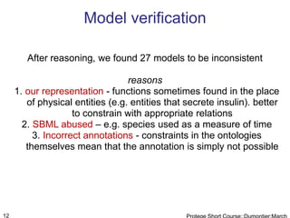 Model verification

        After reasoning, we found 27 models to be inconsistent

                                  reasons
     1. our representation - functions sometimes found in the place
        of physical entities (e.g. entities that secrete insulin). better
                    to constrain with appropriate relations
       2. SBML abused – e.g. species used as a measure of time
          3. Incorrect annotations - constraints in the ontologies
        themselves mean that the annotation is simply not possible




12
 