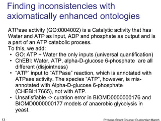 Finding inconsistencies with
     axiomatically enhanced ontologies
     ATPase activity (GO:0004002) is a Catalytic activity that has
     Water and ATP as input, ADP and phosphate as output and is
     a part of an ATP catabolic process.
     To this, we add:
      • GO: ATP + Water the only inputs (universal quantification)
      • ChEBI: Water, ATP, alpha-D-glucose 6-phosphate are all
        different (disjointness)
      • “ATP” input to “ATPase” reaction, which is annotated with
        ATPase activity. The species “ATP”, however, is mis-
        annotated with Alpha-D-glucose 6-phosphate
        (CHEBI:17665), not with ATP.
      • Unsatisfiable -> curation error in BIOMD0000000176 and
        BIOMD0000000177 models of anaerobic glycolysis in
        yeast.
13
 