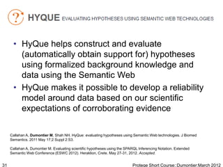• HyQue helps construct and evaluate
        (automatically obtain support for) hypotheses
        using formalized background knowledge and
        data using the Semantic Web
      • HyQue makes it possible to develop a reliability
        model around data based on our scientific
        expectations of corroborating evidence

     Callahan A, Dumontier M, Shah NH. HyQue: evaluating hypotheses using Semantic Web technologies. J Biomed
     Semantics. 2011 May 17;2 Suppl 2:S3.

     Callahan A, Dumontier M. Evaluating scientific hypotheses using the SPARQL Inferencing Notation. Extended
     Semantic Web Conference (ESWC 2012). Heraklion, Crete. May 27-31, 2012. Accepted.


31                                                                          Protege Short Course::Dumontier:March 2012
 
