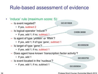 Rule-based assessment of evidence

     • „induce‟ rule (maximum score: 5):
        – Is event negated?                              GO:0010628

            • If yes, subtract 2
        – Is logical operator „induce‟?                                CHEBI:36080
            • If yes, add 1; if no, subtract 1
        – Is agent of type „protein‟ or „RNA‟?
            • If yes, add 1; if of type „gene‟, subtract 1
        – Is target of type „gene‟?                                        SO:0000236

            • If yes, add 1; if no, subtract 1
        – Does agent have known „transcription factor activity‟?
            • If yes, add 1                                                GO:0003700
        – Is event located in the „nucleus‟?
            • If yes, add 1; if no, subtract 1
                                                                  GO:0005634


34                                                    Protege Short Course::Dumontier:March 2012
 