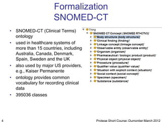 Formalization
                         SNOMED-CT
    • SNOMED-CT (Clinical Terms)
      ontology
    • used in healthcare systems of
      more than 15 countries, including
      Australia, Canada, Denmark,
      Spain, Sweden and the UK
    • also used by major US providers,
      e.g., Kaiser Permanente
    • ontology provides common
      vocabulary for recording clinical
      data
    • 395036 classes




4                                         Protege Short Course::Dumontier:March 2012
 