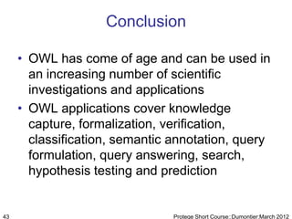 Conclusion

     • OWL has come of age and can be used in
       an increasing number of scientific
       investigations and applications
     • OWL applications cover knowledge
       capture, formalization, verification,
       classification, semantic annotation, query
       formulation, query answering, search,
       hypothesis testing and prediction


43                              Protege Short Course::Dumontier:March 2012
 