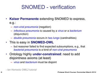SNOMED - verification

    • Kaiser Permanente extending SNOMED to express,
      e.g.:
        – non-viral pneumonia (negation)
        – infectious pneumonia is caused by a virus or a bacterium
          (disjunction)
        – double pneumonia occurs in two lungs (cardinalities)
    • This is easy in SNOMED-OWL
        – but reasoner failed to find expected subsumptions, e.g., that
          bacterial pneumonia is a kind of non-viral pneumonia
    • Ontology highly under-constrained: need to add
      disjointness axioms (at least)
        – virus and bacterium must be disjoint

    - Ian Horrocks OWL2 tutorial
6                                                Protege Short Course::Dumontier:March 2012
 