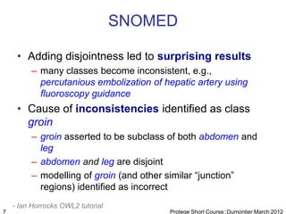 SNOMED

     • Adding disjointness led to surprising results
         – many classes become inconsistent, e.g.,
           percutanious embolization of hepatic artery using
           fluoroscopy guidance
     • Cause of inconsistencies identified as class
       groin
         – groin asserted to be subclass of both abdomen and
           leg
         – abdomen and leg are disjoint
         – modelling of groin (and other similar “junction”
           regions) identified as incorrect
    - Ian Horrocks OWL2 tutorial
7                                        Protege Short Course::Dumontier:March 2012
 