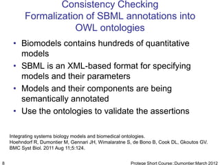 Consistency Checking
          Formalization of SBML annotations into
                     OWL ontologies
     • Biomodels contains hundreds of quantitative
       models
     • SBML is an XML-based format for specifying
       models and their parameters
     • Models and their components are being
       semantically annotated
     • Use the ontologies to validate the assertions

    Integrating systems biology models and biomedical ontologies.
    Hoehndorf R, Dumontier M, Gennari JH, Wimalaratne S, de Bono B, Cook DL, Gkoutos GV.
    BMC Syst Biol. 2011 Aug 11;5:124.


8                                                      Protege Short Course::Dumontier:March 2012
 