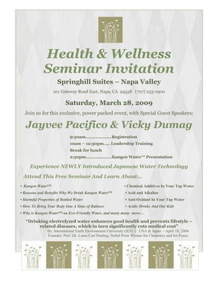 Health & Wellness
              Seminar Invitation
                     Springhill Suites – Napa Valley
                   101 Gateway Road East, Napa, CA 94558 (707) 253-1900

                          Saturday, March 28, 2009
  Join us for this exclusive, power packed event, with Special Guest Speakers:

   Jayvee Pacifico & Vicky Dumag
                             9:30am…………………Registration
                             10am – 12:30pm….. Leadership Training
                             Break for lunch
                             2:30pm…………………Kangen Water™ Presentation

     Experience NEWLY Introduced Japanese Water Technology
 Attend This Free Seminar And Learn About:..
• Kangen Water™                                               • Chemical Additives In Your Tap Water
• Reasons and Benefits Why We Drink Kangen Water™             • Acid and Alkaline
• Harmful Properties of Bottled Water                         • Anti-Oxidant In Your Tap Water
• How To Bring Your Body Into A State of Balance              • Acidic Drinks And Our Kids
• Why is Kangen Water™ an Eco-Friendly Water, and many many more…

   “Drinking electrolyzed water enhances good health and prevents lifestyle –
         related diseases, which in turn significantly cuts medical cost”
                By: International Earth Environment University (IEEU) USA & Japan - April 18, 2004
                Founder: Prof. Dr. Linus Carl Pauling, Nobel Prize Winner for Chemistry and for Peace
 