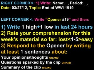RIGHT CORNER >: 1) Write: Name: _, Period: _,
Date: 03/27/12, Topic: End of WWI 1919


LEFT CORNER <: Write “Opener #19” and then:

1) Write 1 high+1 low in last 24 hours
2) Rate your comprehension for this
week’s material so far: lost<1-5>easy
3) Respond to the Opener by writing
at least 1 sentences about:
Your opinions/thoughts OR/AND
Questions sparked by the clip OR/AND
Summary of the clip OR/AND
 