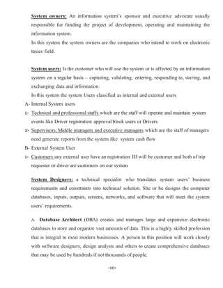 -10-
System owners: An information system’s sponsor and executive advocate usually
responsible for funding the project of development, operating and maintaining the
information system.
In this system the system owners are the companies who intend to work on electronic
taxies field.
System users: Is the customer who will use the system or is affected by an information
system on a regular basis – capturing, validating, entering, responding to, storing, and
exchanging data and information.
In this system the system Users classified as internal and external users
A- Internal System users
1- Technical and professional staffs which are the staff will operate and maintain system
events like Driver registration approval block users or Drivers
2- Supervisors, Middle managers and executive managers which are the staff of managers
need generate reports from the system like system cash flow
B- External System User
1- Customers any external user have an registration ID will be customer and both of trip
requester or driver are customers on our system
System Designers: a technical specialist who translates system users’ business
requirements and constraints into technical solution. She or he designs the computer
databases, inputs, outputs, screens, networks, and software that will meet the system
users’ requirements.
A- Database Architect (DBA) creates and manages large and expansive electronic
databases to store and organize vast amounts of data. This is a highly skilled profession
that is integral to most modern businesses. A person in this position will work closely
with software designers, design analysts and others to create comprehensive databases
that may be used by hundreds if not thousands of people.
 