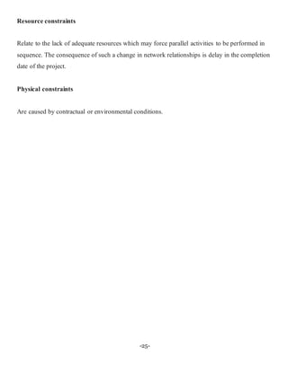 -25-
Resource constraints
Relate to the lack of adequate resources which may force parallel activities to be performed in
sequence. The consequence of such a change in network relationships is delay in the completion
date of the project.
Physical constraints
Are caused by contractual or environmental conditions.
 