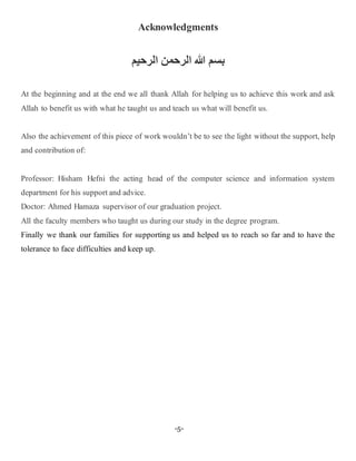 -5-
Acknowledgments
‫هللا‬ ‫بسم‬‫م‬ ‫رحمن‬ ‫ا‬ ‫رحمن‬
At the beginning and at the end we all thank Allah for helping us to achieve this work and ask
Allah to benefit us with what he taught us and teach us what will benefit us.
Also the achievement of this piece of work wouldn’t be to see the light without the support, help
and contribution of:
Professor: Hisham Hefni the acting head of the computer science and information system
department for his support and advice.
Doctor: Ahmed Hamaza supervisor of our graduation project.
All the faculty members who taught us during our study in the degree program.
Finally we thank our families for supporting us and helped us to reach so far and to have the
tolerance to face difficulties and keep up.
 