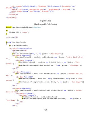 -59-
<Entry x:Name="txtConfirmPassword" Placeholder="Confirm Password" IsPassword="True"
Grid.Row="10"/>
<BoxView Color="Silver" HorizontalOptions="Fill" HeightRequest="3" Grid.Row="11"/>
<Button x:Name="btnReg" Text="Register" Grid.Row="12"/>
</Grid>
</ScrollView>
</ContentPage>
Figure(4.30)
Mobile App UI Code Sample
@model Etaxi_Admin.Models.DB_Model.AspNetUser
@{
ViewBag.Title = "Create";
}
<h2>Create</h2>
@using (Html.BeginForm())
{
@Html.AntiForgeryToken()
<div class="form-horizontal">
<h4>AspNetUser</h4>
<hr />
@Html.ValidationSummary(true, "", new { @class = "text-danger" })
<div class="form-group">
@Html.LabelFor(model => model.Id, htmlAttributes: new { @class = "control-label col-md-
2" })
<div class="col-md-10">
@Html.EditorFor(model => model.Id, new { htmlAttributes = new { @class = "form-
control" } })
@Html.ValidationMessageFor(model => model.Id, "", new { @class = "text-danger" })
</div>
</div>
<div class="form-group">
@Html.LabelFor(model => model.Email, htmlAttributes: new { @class = "control-label col-
md-2" })
<div class="col-md-10">
@Html.EditorFor(model => model.Email, new { htmlAttributes = new { @class = "form-
control" } })
@Html.ValidationMessageFor(model => model.Email, "", new { @class = "text-danger" })
</div>
</div>
<div class="form-group">
@Html.LabelFor(model => model.EmailConfirmed, htmlAttributes: new { @class = "control-
label col-md-2" })
<div class="col-md-10">
<div class="checkbox">
@Html.EditorFor(model => model.EmailConfirmed)
@Html.ValidationMessageFor(model => model.EmailConfirmed, "", new { @class =
"text-danger" })
</div>
</div>
</div>
 