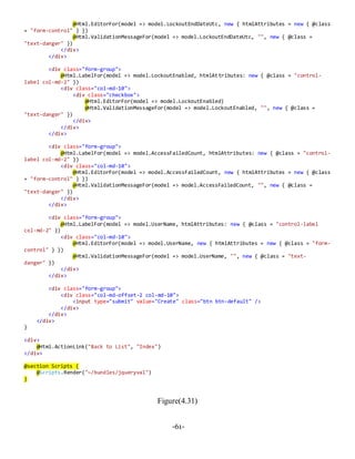 -61-
@Html.EditorFor(model => model.LockoutEndDateUtc, new { htmlAttributes = new { @class
= "form-control" } })
@Html.ValidationMessageFor(model => model.LockoutEndDateUtc, "", new { @class =
"text-danger" })
</div>
</div>
<div class="form-group">
@Html.LabelFor(model => model.LockoutEnabled, htmlAttributes: new { @class = "control-
label col-md-2" })
<div class="col-md-10">
<div class="checkbox">
@Html.EditorFor(model => model.LockoutEnabled)
@Html.ValidationMessageFor(model => model.LockoutEnabled, "", new { @class =
"text-danger" })
</div>
</div>
</div>
<div class="form-group">
@Html.LabelFor(model => model.AccessFailedCount, htmlAttributes: new { @class = "control-
label col-md-2" })
<div class="col-md-10">
@Html.EditorFor(model => model.AccessFailedCount, new { htmlAttributes = new { @class
= "form-control" } })
@Html.ValidationMessageFor(model => model.AccessFailedCount, "", new { @class =
"text-danger" })
</div>
</div>
<div class="form-group">
@Html.LabelFor(model => model.UserName, htmlAttributes: new { @class = "control-label
col-md-2" })
<div class="col-md-10">
@Html.EditorFor(model => model.UserName, new { htmlAttributes = new { @class = "form-
control" } })
@Html.ValidationMessageFor(model => model.UserName, "", new { @class = "text-
danger" })
</div>
</div>
<div class="form-group">
<div class="col-md-offset-2 col-md-10">
<input type="submit" value="Create" class="btn btn-default" />
</div>
</div>
</div>
}
<div>
@Html.ActionLink("Back to List", "Index")
</div>
@section Scripts {
@Scripts.Render("~/bundles/jqueryval")
}
Figure(4.31)
 