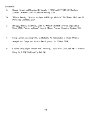 -63-
References
1- Ramez Elmasri and Shamkant B. Navathe ," FUNDAMENTALS OF Database
Systems" SIXTH EDITION Addison-Wesley 2011
2- Whitten, Bentley, “Systems Analysis and Design Methods”, 7thEdition, McGraw-Hill
Publishing Company, 2007.
3- Bruegge, Bernad, and Dutoit, Allen H., “Object-Oriented Software Engineering:
Using UML, Patterns and Java”, Second Edition, Pearson Education Limited, 2004
4- Craig Larman, Applying UML and Patterns: An Introduction to Object-Oriented
Analysis and Design and Iterative Development, 3rd Edition, 2004
5- Cristian Darie, Wyatt Barnett, and Tim Posey, " Build Your Own ASP.NET 4 Website
Using C# & VB" SitePoint Pty. Ltd 2011
 