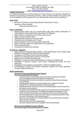 Page 1 of 2
MISS. VAISHNAVI KASUBA
6/15 Houston Street, Larrakeyah, NT, 0820
Phone: +61 404 124 092
Email: kasvy003@mymail.unisa.edu.au
CAREER OBJECTIVE
I am seeking employment in the Accounting and Finance Industry. As a graduate in Bachelor of
Commerce (Accounting) and Business (Finance), I offer my technical skills in the quest to build
on the knowledge that I have gained from my undergraduate studies and work experience.
EDUCATION
 Bachelor of Commerce (Accounting), Bachelor of Business (Finance)
University of South Australia
o Graduated: November 2015
SKILLS SUMMARY
 Well-developed written and oral communication skills which enable development of
highly effective working relationships with clients and colleagues
 Highly effective in facilitating communication within groups
 Highly successful problem solver
 Well-developed analytical and research skills
 Talented to work Individually and in Teams
 Strong willingness to learn and continually update skills
 Ability to prioritise tasks and complete them in short deadlines
 Proven leadership skills
 Enthusiastic and highly self-motivated
TECHNICAL SUMMARY
 Highly proficient in Microsoft Office software – Advanced MS Excel, Visio, Publisher skills
 Proficient in working with the Windows operating system
 Competency in MYOB and other accounting software
 Experience in writing Business reports for an enterprise
 Exposure to the Oracle E-Business Suite
 Experience in using risk scoring methodologies to manage and mitigate risks
 Knowledge of Business Contract Laws through undergraduate studies and work
experience
 Knowledge of the guidelines and application of IFRS and AASB standards
 Understanding of general Procurement frameworks, Supplier and Tender guidelines
through available publications
WORK EXPERIENCE
Volunteer Finance and Administration Support
Can Do Group (07/2014 to 05/2015)
o Financial support in processing cheques, donations, financial transactions,
accounts payable and long term financial management
o Developed monthly bank reconciliations using accounting software packages
such as MYOB
o Created general ledgers by recording inflows from suppliers and clients
o Assisted CFO in preparing statement of financial position
o Collected data from various sources and developing regular financial reports as
per policies and procedures
o Provided continued Administration support such as data entry and book keeping
o Customer service to clients by providing personalised service based on their
needs and made regular follow ups regarding invoices and monthly payments
o Improved experience in double entry accounting by processing donations made
by a donor and linking it to the spouse account
o Improved understanding of the responsibilities of procurement team throughout
major and minor projects
o Improved work ethic and professionalism
o Improved analytical skills and knowledge of accounting software
Business Career Mentor Program - Mentee
University of South Australia (03/ 2014 to 12/2014)
 