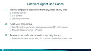 20
© 1992–2022 Cisco Systems, Inc. All rights reserved.
Endpoint Agent Use Cases
1. Monitor employee experience from anywhere at any time
o Remote workers
o Call centers
o Traveling executives
2. “Last Mile” monitoring
o Insight into the user’s web site experience and ISP performance
o Network topology views - Wireless
3. Troubleshoot performance and connectivity issues
o Correlate end user issues with historical and near real-time user data
 
