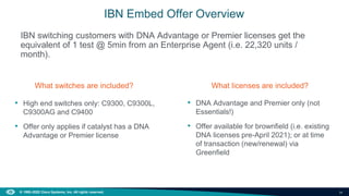 34
© 1992–2022 Cisco Systems, Inc. All rights reserved.
IBN switching customers with DNA Advantage or Premier licenses get the
equivalent of 1 test @ 5min from an Enterprise Agent (i.e. 22,320 units /
month).
IBN Embed Offer Overview
What switches are included?
• High end switches only: C9300, C9300L,
C9300AG and C9400
• Offer only applies if catalyst has a DNA
Advantage or Premier license
What licenses are included?
• DNA Advantage and Premier only (not
Essentials!)
• Offer available for brownfield (i.e. existing
DNA licenses pre-April 2021); or at time
of transaction (new/renewal) via
Greenfield
 