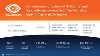 Locations
Austin, USA
New York, USA
Seattle, USA
Toronto, CA
Tokyo, JP
Sydney, AU
Amsterdam, NL
Dublin, IE
London, UK
Munich, DE
HQ San Francisco
2010 Founded
We empower companies with Internet and
cloud intelligence enabling them to deliver
superior digital experiences.
Global 2000
Companies
160+ 6 of the 7
Top US Banks
20 of the 25
Top SaaS Companies
8 of the 10
Top Global Software
Companies
85+
Fortune 500
Companies
4
© 1992–2022 Cisco Systems, Inc. All rights reserved.
 