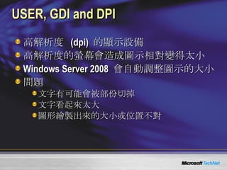 USER, GDI and DPI 高解析度  (dpi)  的顯示設備 高解析度的螢幕會造成圖示相對變得太小 Windows Server 2008  會自動調整圖示的大小 問題 文字有可能會被部份切掉 文字看起來太大 圖形繪製出來的大小或位置不對 