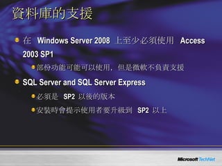 資料庫的支援 在  Windows Server 2008  上至少必須使用  Access 2003 SP1 部份功能可能可以使用，但是微軟不負責支援 SQL Server and SQL Server Express 必須是   SP2  以後的版本 安裝時會提示使用者要升級到  SP2  以上 