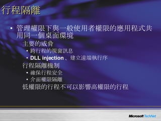 行程隔離 管理權限下與一般使用者權限的應用程式共用同一個桌面環境 主要的威脅 跨行程的視窗訊息 DLL injection 、建立遠端執行序 行程隔離機制 確保行程安全 介面權限隔離 低權限的行程不可以影響高權限的行程 