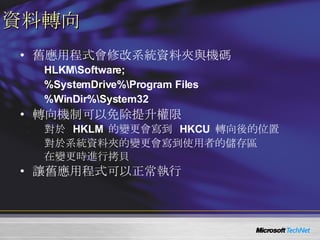 資料轉向 舊應用程式會修改系統資料夾與機碼 HLKM\Software;  %SystemDrive%\Program Files %WinDir%\System32 轉向機制可以免除提升權限 對於  HKLM  的變更會寫到  HKCU  轉向後的位置 對於系統資料夾的變更會寫到使用者的儲存區 在變更時進行拷貝 讓舊應用程式可以正常執行 