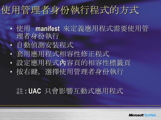 使用管理者身份執行程式的方式 使用  manifest  來定義應用程式需要使用管理者身份執行 自動偵測安裝程式 套用應用程式相容性修正程式 設定應用程式內容頁的相容性標籤頁 按右鍵，選擇使用管理者身份執行 註 : UAC  只會影響互動式應用程式 