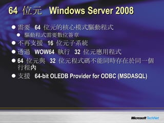 64  位元  Windows Server 2008 需要  64  位元的核心模式驅動程式 驅動程式需要數位簽章 不再支援  16  位元子系統 透過  WOW64  執行  32  位元應用程式 64  位元與  32  位元程式碼不能同時存在於同一個行程內 支援  64-bit OLEDB Provider for ODBC (MSDASQL) 