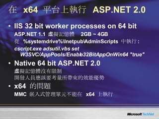 在  x64  平台上執行  ASP.NET 2.0 IIS 32 bit worker processes on 64 bit ASP.NET 1.1  虛擬記憶體  2GB ~ 4GB 從  %systemdrive%\Inetpub\AdminScripts  中執行 : cscript.exe adsutil.vbs set W3SVC/AppPools/Enable32BitAppOnWin64 "true" Native 64 bit ASP.NET 2.0 虛擬記憶體沒有限制 開發人員應該要考量所帶來的效能優勢 x64  的問題 MMC  嵌入式管理單元不能在  x64  上執行 