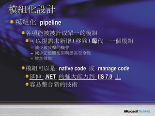 模組化設計 模組化   pipeline 各項能被被計成單一的模組 可以視需求新增 / 移除 / 取代每一個模組 減少被攻擊的機會 減少記憶體使用與提高安全性 增加效能 模組可以是   native code  或   manage code 延伸  .NET  的強大能力到  IIS 7.0  上 容易整合新的技術 