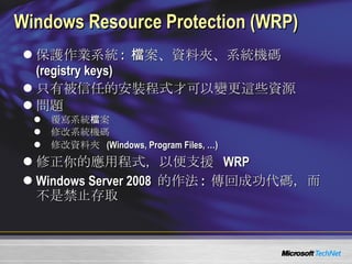 Windows Resource Protection (WRP) 保護作業系統 :  檔案、資料夾、系統機碼  (registry keys) 只有被信任的安裝程式才可以變更這些資源 問題 覆寫系統檔案 修改系統機碼 修改資料夾  (Windows, Program Files, …) 修正你的應用程式，以便支援   WRP Windows Server 2008  的作法 :  傳回成功代碼，而不是禁止存取 