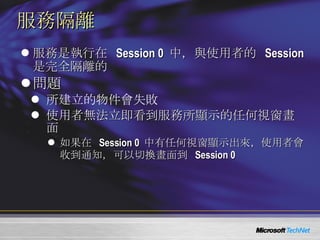 服務隔離 服務是執行在  Session 0  中，與使用者的  Session  是完全隔離的 問題 所建立的物件會失敗 使用者無法立即看到服務所顯示的任何視窗畫面 如果在  Session 0  中有任何視窗顯示出來，使用者會收到通知，可以切換畫面到  Session 0 