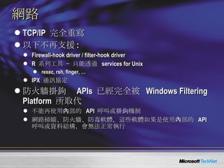 網路 TCP/IP  完全重寫 以下不再支援 : Firewall-hook driver / filter-hook driver  R  系列工具   – 只能透過   services for Unix rexec, rsh, finger, … IPX  通訊協定 防火牆 掛鉤   APIs  已經完全被   Windows Filtering Platform  所取代 不能再使用內部的  API  呼叫或 掛鉤 機制 網路掃瞄、防火牆、防毒軟體，這些軟體如果是使用內部的  API  呼叫或資料結構，會無法正常執行 
