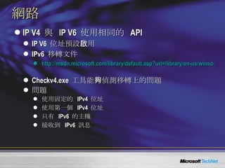 網路 IP V4  與  IP V6  使用相同的  API IP V6  位址預設啟用 IPv6  移轉文件 http://msdn.microsoft.com/library/default.asp?url=/library/en-us/winsock/winsock/ipv6_guide_for_windows_sockets_applications_2.asp   Checkv4.exe  工具能夠偵測移轉上的問題 問題 使用固定的  IPv4  位址 使用第一個  IPv4  位址 只有  IPv6  的主機 接收到  IPv6  訊息 
