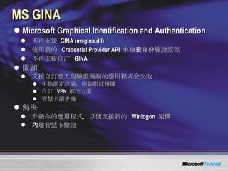 MS GINA Microsoft Graphical Identification and Authentication 不再支援  GINA ( msgina.dll) 使用新的   Credential Provider API  來檢查身份驗證流程 不再支援自訂  GINA 問題 支援自訂登入與驗證機制的應用程式會失敗 生物測定 設備，例如指紋辨識 自訂  VPN  解決方案 智慧卡讀卡機 解決 升級你的應用程式，以便支援新的   Winlogon  架構 內建智慧卡驗證 