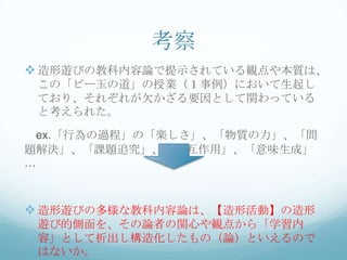 考察
 造形遊びの教科内容論で提示されている観点や本質は、
 この「ビー玉の道」の授業（１事例）において生起し
 ており、それぞれが欠かざる要因として関わっている
 と考えられた。

 ex.「行為の過程」の「楽しさ」、「物質の力」、「問
題解決」、「課題追究」、「相互作用」、「意味生成」
…



 造形遊びの多様な教科内容論は、【造形活動】の造形
 遊び的側面を、その論者の関心や観点から「学習内
 容」として析出し構造化したもの（論）といえるので
 はないか。
 