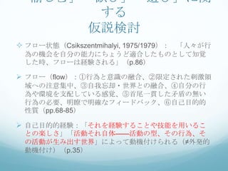 「愉しむ」「歓び」「遊び」に関
      する
     仮説検討
 フロー状態（Csikszentmihalyi, 1975/1979）： 「人々が行
 為の機会を自分の能力にちょうど適合したものとして知覚
 した時、フローは経験される」（p.86）

 フロー（flow）：①行為と意識の融合、②限定された刺激領
 域への注意集中、③自我忘却・世界との融合、④自分の行
 為や環境を支配している感覚、⑤首尾一貫した矛盾の無い
 行為の必要、明瞭で明確なフィードバック、⑥自己目的的
 性質（pp.68-85）

 自己目的的経験：「それを経験することや技能を用いるこ
 との楽しさ」「活動それ自体——活動の型、その行為、そ
 の活動が生み出す世界」によって動機付けられる（≠外発的
 動機付け）（p.35）
 