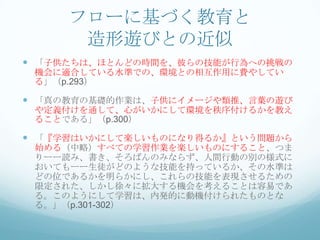 フローに基づく教育と
      造形遊びとの近似
 「子供たちは、ほとんどの時間を、彼らの技能が行為への挑戦の
 機会に適合している水準での、環境との相互作用に費やしてい
 る」（p.293）

 「真の教育の基礎的作業は、子供にイメージや類推、言葉の遊び
 や定義付けを通して、心がいかにして環境を秩序付けるかを教え
 ることである」（p.300）

 「『学習はいかにして楽しいものになり得るか』という問題から
 始める（中略）すべての学習作業を楽しいものにすること、つま
 りーー読み、書き、そろばんのみならず、人間行動の別の様式に
 おいてもーー生徒がどのような技能を持っているか、その水準は
 どの位であるかを明らかにし、これらの技能を表現させるための
 限定された、しかし徐々に拡大する機会を考えることは容易であ
 る。このようにして学習は、内発的に動機付けられたものとな
 る。」（p.301-302）
 