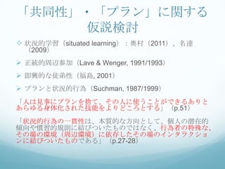 「共同性」・「プラン」に関する
     仮説検討
 状況的学習（situated learning）：奥村（2011）、名達
 （2009）
 正統的周辺参加（Lave & Wenger, 1991/1993）
 即興的な徒弟性（福島, 2001）
 プランと状況的行為（Suchman, 1987/1999）
「人は見事にプランを捨て、その人に使うことができるありと
あらゆる身体化された技能をよりどころとする」（p.51）
「状況的行為の一貫性は、本質的な方向として、個人の潜在的
傾向や慣習的規則に結びついたものではなく、行為者の特殊な、
その場の環境（周辺環境）に依存したその場のインタラクショ
ンに結びついたものである」（p.27-28）
 