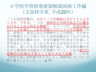 小学校学習指導要領解説図画工作編
  （文部科学省, 平成20年）
「この造形活動は、大きく二つの側面に分けてとらえる
ことが できる。一つは、材料やその形や色などに働き
かけることから始まる側面と、もう一つは、自分の表し
たいことを基に、これを実現していこうとする側面であ
る。前者は、身近にある自然物や人工の材料、その形や
色の特徴などから思いついた造形活動を行うものである。
児童は材料に働きかけ、自分の感覚や行為などを通して
形や色をとらえ、そこから生まれる自分なりのイメージ
を基に、思いのままに発想を繰り返し、体全体を働かせ
ながら創造的な技能などを発揮していく。これは遊びの
能動的な性格を学習として取り入れた活動で、これを
『材料を基に造形遊びをする』とし『A表現』の（１）で
取り扱うこととした。」（p.11）
 
