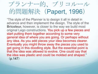 プランナー的、ブリコルール
 的問題解決（Papert, 1996）
“The style of the Planner is to design it all in detail in
advance and then implement the design. The style of the
Bricoleur, however, is closer to the way we build most
original Lego constructions. You pick up a few pieces and
start putting them together according to some very
general idea of where you are going. Or perhaps without
any idea. As you add pieces your idea becomes clearer.
Eventually you might throw away the pieces you used to
get going in this doodling style. But the essential point is
that the idea was allowed to evolve. One could say that
the idea was plastic and could be molded and shaped.”
（p.147）
 