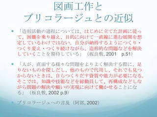 図画工作と
   ブリコラージュとの近似
 「造形活動の過程については、はじめに立てた計画に従っ
 て、困難を乗り越え、目的に向けて一直線に進む展開を想
 定しているわけではない。自分が納得するようにつくり・
 つくり変え・つくり続けながら、造形的な問題などを解決
 していくことを期待している」（板良敷, 2001 p.51）

 「人が、直面する様々な問題をよりよく解決する際に、足
 りないものを探しだし、他のもので代用し、それでも見つ
 からないときは、自らつくりだす資質や能力が必要になる。
 そこでは、知識や技能などを総動員して、再構成などしな
 がら問題の解決や願いの実現に向けて働かせることにな
 る」（板良敷, 2002 p.9）

 ブリコラージュへの言及（阿部, 2002）
 