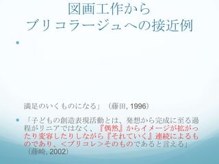 図画工作から
    ブリコラージュへの接近例





    満足のいくものになる」（藤田, 1996）
 「子どもの創造表現活動とは、発想から完成に至る過
    程がリニアではなく、『偶然』からイメージが拡がっ
    たり変容したりしながら『それていく』連続によるも
    のであり、＜ブリコレ＞そのものであると言える」
    （藤崎, 2002）
 