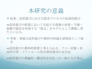 本研究の意義
 結果：造形遊びにおける探求プロセスの仮説的提示
⇒造形遊びの授業において生起する現象の再現・予測・
制御可能性を担保する「視点」をモデルとして構築し得
たといえる。

 考察：多様な造形遊びの教科内容論を諸要因として総
 合

⇒造形遊びの教科的特質と考えられる、フロー状態・状
況的学習・ブリコルール的芸術的探求の定式化

⇒造形遊びの理論的・概念的定式化への一助となり得る。
 