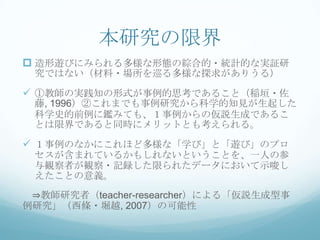 本研究の限界
 造形遊びにみられる多様な形態の綜合的・統計的な実証研
 究ではない（材料・場所を巡る多様な探求がありうる）

 ①教師の実践知の形式が事例的思考であること（稲垣・佐
 藤, 1996）②これまでも事例研究から科学的知見が生起した
 科学史的前例に鑑みても、１事例からの仮説生成であるこ
 とは限界であると同時にメリットとも考えられる。

 １事例のなかにこれほど多様な「学び」と「遊び」のプロ
 セスが含まれているかもしれないということを、一人の参
 与観察者が観察・記録した限られたデータにおいて示唆し
 えたことの意義。
 ⇒教師研究者（teacher-researcher）による「仮説生成型事
例研究」（西條・堀越, 2007）の可能性
 