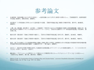 参考論文
   名達英詔「造形活動における学びの発見Ⅰ ―造形活動における学びと教育の対照から―」『美術教育学：美術科教育
    学会誌』第30号、305-315頁、2009年。

   西村隆司「小学校図画工作科における造形遊びの位置」『教育学部論文集』佛教大学教育学部、第17号、69-80頁、
    2005年。

   三澤一実・増田穀・麻生敬子・田中俊一・宮島瑞子「所沢市における小学校教員の図画工作科指導意識 図画工作・美
    術の所沢学力保障カリキュラム作成のためのアンケートから」『所沢市立教育センター研究員研究紀要』平成18年、第
    Ⅱ節２項。

   橋本光明・関谷俊行「図画工作教育の検討Ⅰ」『信州大学教育学部紀要』信州大学、第69号、33-44頁、1990年。

   橋本光明・関谷俊行「図画工作教育の検討Ⅳ」『信州大学教育学部紀要』信州大学、第71号、39-50頁、1991年。

   福井一真『木を素材とする造形教材開発の理論と実践に関する研究』兵庫教育大学大学院連合学校教育学研究科教科教
    育実践学専攻芸術系教育連合講座（上越教育大学）、博士論文、2009年。

   藤崎典子「総合的な学習の時間を活用した創造的な表現活動--<ブリコラージュ>の思想を援用して」『日本美術教育研
    究紀要』第35号、69-76頁、2002年。

   藤田達人「『ブリコルールの時代』という視点から工作教育を考える――子どもにとって『つくる』とは何か――」
    『美育文化』第46号、第８巻、26-31頁、1996年。

   Mitsuru Fujie ”A Comparative Study of Artistic Play and Zoukei-Asobi,” Journal of Aesthetic Education, University of
    Illinois Press, Vol. 37, No. 4, pp. 107-114, 2003.
 